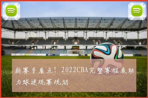 新赛季看点!2022CBA完整赛程表助力球迷观赛规划