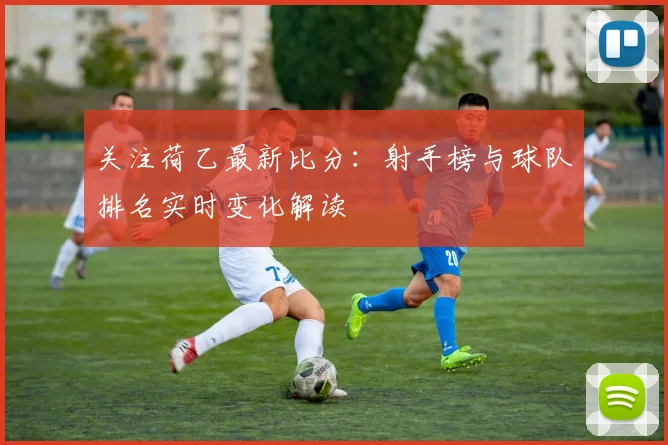 关注荷乙最新比分：射手榜与球队排名实时变化解读