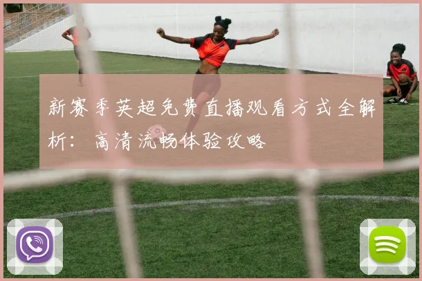 新赛季英超免费直播观看方式全解析:高清流畅体验攻略