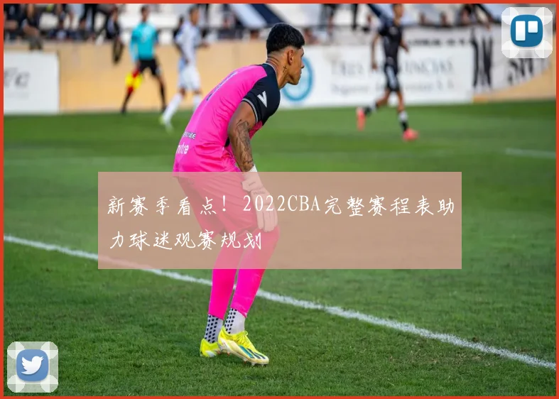 新赛季看点!2022CBA完整赛程表助力球迷观赛规划